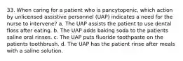 33. When caring for a patient who is pancytopenic, which action by unlicensed assistive personnel (UAP) indicates a need for the nurse to intervene? a. The UAP assists the patient to use dental floss after eating. b. The UAP adds baking soda to the patients saline oral rinses. c. The UAP puts fluoride toothpaste on the patients toothbrush. d. The UAP has the patient rinse after meals with a saline solution.