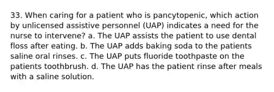 33. When caring for a patient who is pancytopenic, which action by unlicensed assistive personnel (UAP) indicates a need for the nurse to intervene? a. The UAP assists the patient to use dental floss after eating. b. The UAP adds baking soda to the patients saline oral rinses. c. The UAP puts fluoride toothpaste on the patients toothbrush. d. The UAP has the patient rinse after meals with a saline solution.