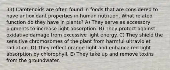 33) Carotenoids are often found in foods that are considered to have antioxidant properties in human nutrition. What related function do they have in plants? A) They serve as accessory pigments to increase light absorption. B) They protect against oxidative damage from excessive light energy. C) They shield the sensitive chromosomes of the plant from harmful ultraviolet radiation. D) They reflect orange light and enhance red light absorption by chlorophyll. E) They take up and remove toxins from the groundwater.