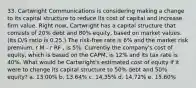 33. Cartwright Communications is considering making a change to its capital structure to reduce its cost of capital and increase firm value. Right now, Cartwright has a capital structure that consists of 20% debt and 80% equity, based on market values. (Its D/S ratio is 0.25.) The risk-free rate is 6% and the market risk premium, r M - r RF , is 5%. Currently the company's cost of equity, which is based on the CAPM, is 12% and its tax rate is 40%. What would be Cartwright's estimated cost of equity if it were to change its capital structure to 50% debt and 50% equity? a. 13.00% b. 13.64% c. 14.35% d. 14.72% e. 15.60%