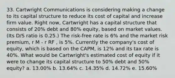 33. Cartwright Communications is considering making a change to its capital structure to reduce its cost of capital and increase firm value. Right now, Cartwright has a capital structure that consists of 20% debt and 80% equity, based on market values. (Its D/S ratio is 0.25.) The risk-free rate is 6% and the market risk premium, r M - r RF , is 5%. Currently the company's cost of equity, which is based on the CAPM, is 12% and its tax rate is 40%. What would be Cartwright's estimated cost of equity if it were to change its capital structure to 50% debt and 50% equity? a. 13.00% b. 13.64% c. 14.35% d. 14.72% e. 15.60%