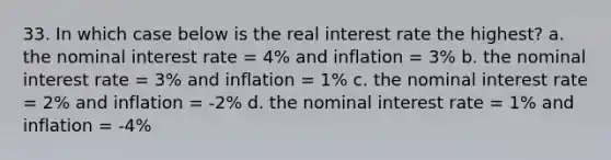 33. In which case below is the real interest rate the highest? a. the nominal interest rate = 4% and inflation = 3% b. the nominal interest rate = 3% and inflation = 1% c. the nominal interest rate = 2% and inflation = -2% d. the nominal interest rate = 1% and inflation = -4%