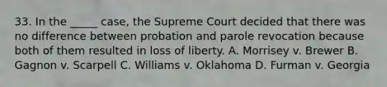 33. In the _____ case, the Supreme Court decided that there was no difference between probation and parole revocation because both of them resulted in loss of liberty. A. Morrisey v. Brewer B. Gagnon v. Scarpell C. Williams v. Oklahoma D. Furman v. Georgia