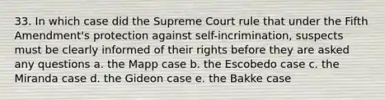 33. In which case did the Supreme Court rule that under the Fifth Amendment's protection against self-incrimination, suspects must be clearly informed of their rights before they are asked any questions a. the Mapp case b. the Escobedo case c. the Miranda case d. the Gideon case e. the Bakke case