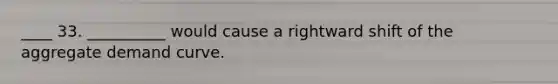____ 33. __________ would cause a rightward shift of the aggregate demand curve.