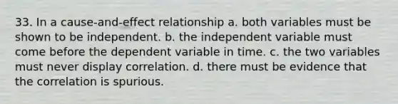 33. In a cause-and-effect relationship a. both variables must be shown to be independent. b. the independent variable must come before the dependent variable in time. c. the two variables must never display correlation. d. there must be evidence that the correlation is spurious.