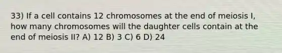 33) If a cell contains 12 chromosomes at the end of meiosis I, how many chromosomes will the daughter cells contain at the end of meiosis II? A) 12 B) 3 C) 6 D) 24