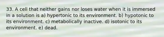 33. A cell that neither gains nor loses water when it is immersed in a solution is a) hypertonic to its environment. b) hypotonic to its environment. c) metabolically inactive. d) isotonic to its environment. e) dead.