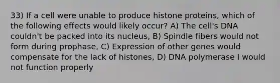 33) If a cell were unable to produce histone proteins, which of the following effects would likely occur? A) The cell's DNA couldn't be packed into its nucleus, B) Spindle fibers would not form during prophase, C) Expression of other genes would compensate for the lack of histones, D) DNA polymerase I would not function properly