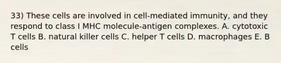 33) These cells are involved in cell-mediated immunity, and they respond to class I MHC molecule-antigen complexes. A. cytotoxic T cells B. natural killer cells C. helper T cells D. macrophages E. B cells