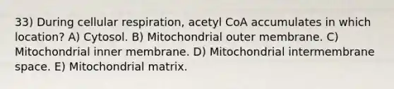 33) During cellular respiration, acetyl CoA accumulates in which location? A) Cytosol. B) Mitochondrial outer membrane. C) Mitochondrial inner membrane. D) Mitochondrial intermembrane space. E) Mitochondrial matrix.