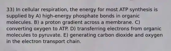 33) In cellular respiration, the energy for most <a href='https://www.questionai.com/knowledge/kx3XpCJrFz-atp-synthesis' class='anchor-knowledge'>atp synthesis</a> is supplied by A) high-energy phosphate bonds in <a href='https://www.questionai.com/knowledge/kjUwUacPFG-organic-molecules' class='anchor-knowledge'>organic molecules</a>. B) a proton gradient across a membrane. C) converting oxygen to ATP. D) transferring electrons from organic molecules to pyruvate. E) generating carbon dioxide and oxygen in <a href='https://www.questionai.com/knowledge/k57oGBr0HP-the-electron-transport-chain' class='anchor-knowledge'>the electron transport chain</a>.