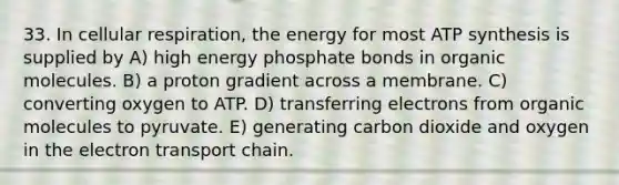 33. In cellular respiration, the energy for most <a href='https://www.questionai.com/knowledge/kx3XpCJrFz-atp-synthesis' class='anchor-knowledge'>atp synthesis</a> is supplied by A) high energy phosphate bonds in <a href='https://www.questionai.com/knowledge/kjUwUacPFG-organic-molecules' class='anchor-knowledge'>organic molecules</a>. B) a proton gradient across a membrane. C) converting oxygen to ATP. D) transferring electrons from organic molecules to pyruvate. E) generating carbon dioxide and oxygen in <a href='https://www.questionai.com/knowledge/k57oGBr0HP-the-electron-transport-chain' class='anchor-knowledge'>the electron transport chain</a>.