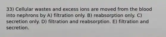 33) Cellular wastes and excess ions are moved from the blood into nephrons by A) filtration only. B) reabsorption only. C) secretion only. D) filtration and reabsorption. E) filtration and secretion.