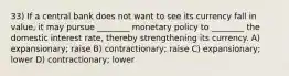 33) If a central bank does not want to see its currency fall in value, it may pursue ________ monetary policy to ________ the domestic interest rate, thereby strengthening its currency. A) expansionary; raise B) contractionary; raise C) expansionary; lower D) contractionary; lower