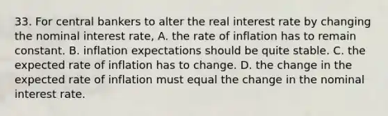 33. For central bankers to alter the real interest rate by changing the nominal interest rate, A. the rate of inflation has to remain constant. B. inflation expectations should be quite stable. C. the expected rate of inflation has to change. D. the change in the expected rate of inflation must equal the change in the nominal interest rate.