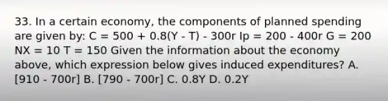 33. In a certain economy, the components of planned spending are given by: C = 500 + 0.8(Y - T) - 300r Ip = 200 - 400r G = 200 NX = 10 T = 150 Given the information about the economy above, which expression below gives induced expenditures? A. [910 - 700r] B. [790 - 700r] C. 0.8Y D. 0.2Y