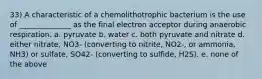 33) A characteristic of a chemolithotrophic bacterium is the use of ______________ as the final electron acceptor during anaerobic respiration. a. pyruvate b. water c. both pyruvate and nitrate d. either nitrate, NO3- (converting to nitrite, NO2-, or ammonia, NH3) or sulfate, SO42- (converting to sulfide, H2S). e. none of the above