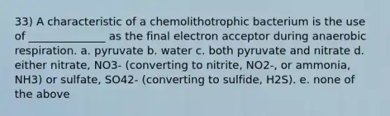 33) A characteristic of a chemolithotrophic bacterium is the use of ______________ as the final electron acceptor during anaerobic respiration. a. pyruvate b. water c. both pyruvate and nitrate d. either nitrate, NO3- (converting to nitrite, NO2-, or ammonia, NH3) or sulfate, SO42- (converting to sulfide, H2S). e. none of the above