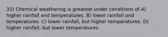 33) Chemical weathering is greatest under conditions of A) higher rainfall and temperatures. B) lower rainfall and temperatures. C) lower rainfall, but higher temperatures. D) higher rainfall, but lower temperatures.