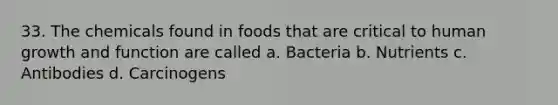 33. The chemicals found in foods that are critical to human growth and function are called a. Bacteria b. Nutrients c. Antibodies d. Carcinogens