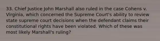 33. Chief Justice John Marshall also ruled in the case Cohens v. Virginia, which concerned the Supreme Court's ability to review state supreme court decisions when the defendant claims their constitutional rights have been violated. Which of these was most likely Marshall's ruling?