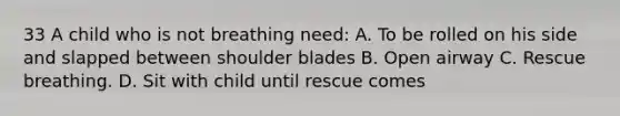 33 A child who is not breathing need: A. To be rolled on his side and slapped between shoulder blades B. Open airway C. Rescue breathing. D. Sit with child until rescue comes