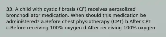 33. A child with cystic fibrosis (CF) receives aerosolized bronchodilator medication. When should this medication be administered? a.Before chest physiotherapy (CPT) b.After CPT c.Before receiving 100% oxygen d.After receiving 100% oxygen