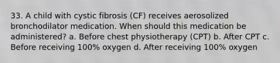 33. A child with cystic fibrosis (CF) receives aerosolized bronchodilator medication. When should this medication be administered? a. Before chest physiotherapy (CPT) b. After CPT c. Before receiving 100% oxygen d. After receiving 100% oxygen