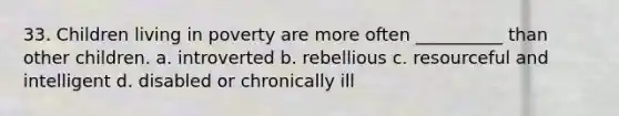 33. Children living in poverty are more often __________ than other children. a. introverted b. rebellious c. resourceful and intelligent d. disabled or chronically ill