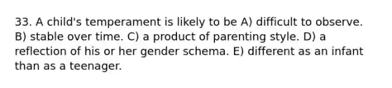 33. A child's temperament is likely to be A) difficult to observe. B) stable over time. C) a product of parenting style. D) a reflection of his or her gender schema. E) different as an infant than as a teenager.