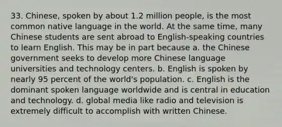 33. Chinese, spoken by about 1.2 million people, is the most common native language in the world. At the same time, many Chinese students are sent abroad to English-speaking countries to learn English. This may be in part because a. the Chinese government seeks to develop more Chinese language universities and technology centers. b. English is spoken by nearly 95 percent of the world's population. c. English is the dominant spoken language worldwide and is central in education and technology. d. global media like radio and television is extremely difficult to accomplish with written Chinese.