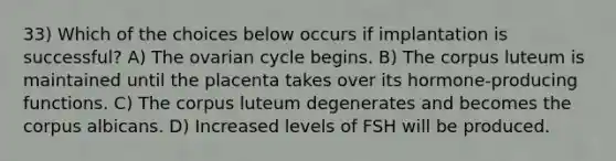 33) Which of the choices below occurs if implantation is successful? A) The ovarian cycle begins. B) The corpus luteum is maintained until the placenta takes over its hormone-producing functions. C) The corpus luteum degenerates and becomes the corpus albicans. D) Increased levels of FSH will be produced.