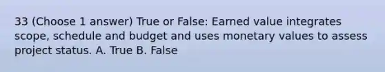 33 (Choose 1 answer) True or False: Earned value integrates scope, schedule and budget and uses monetary values to assess project status. A. True B. False