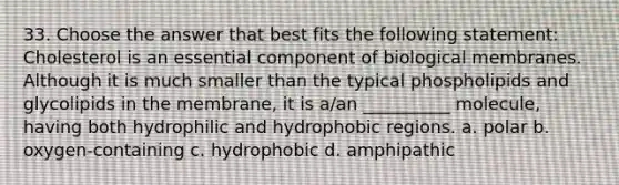 33. Choose the answer that best fits the following statement: Cholesterol is an essential component of biological membranes. Although it is much smaller than the typical phospholipids and glycolipids in the membrane, it is a/an __________ molecule, having both hydrophilic and hydrophobic regions. a. polar b. oxygen-containing c. hydrophobic d. amphipathic