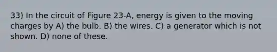 33) In the circuit of Figure 23-A, energy is given to the moving charges by A) the bulb. B) the wires. C) a generator which is not shown. D) none of these.