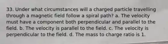 33. Under what circumstances will a charged particle travelling through a magnetic field follow a spiral path? a. The velocity must have a component both perpendicular and parallel to the field. b. The velocity is parallel to the field. c. The velocity is perpendicular to the field. d. The mass to charge ratio is 1.