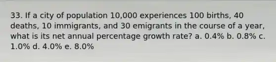 33. If a city of population 10,000 experiences 100 births, 40 deaths, 10 immigrants, and 30 emigrants in the course of a year, what is its net annual percentage growth rate? a. 0.4% b. 0.8% c. 1.0% d. 4.0% e. 8.0%