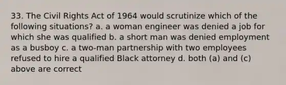 33. The Civil Rights Act of 1964 would scrutinize which of the following situations? a. a woman engineer was denied a job for which she was qualified b. a short man was denied employment as a busboy c. a two-man partnership with two employees refused to hire a qualified Black attorney d. both (a) and (c) above are correct