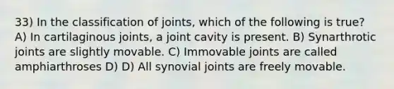 33) In the classification of joints, which of the following is true? A) In cartilaginous joints, a joint cavity is present. B) Synarthrotic joints are slightly movable. C) Immovable joints are called amphiarthroses D) D) All synovial joints are freely movable.