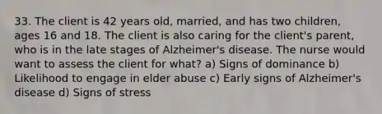 33. The client is 42 years old, married, and has two children, ages 16 and 18. The client is also caring for the client's parent, who is in the late stages of Alzheimer's disease. The nurse would want to assess the client for what? a) Signs of dominance b) Likelihood to engage in elder abuse c) Early signs of Alzheimer's disease d) Signs of stress