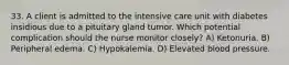 33. A client is admitted to the intensive care unit with diabetes insidious due to a pituitary gland tumor. Which potential complication should the nurse monitor closely? A) Ketonuria. B) Peripheral edema. C) Hypokalemia. D) Elevated blood pressure.