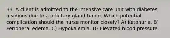 33. A client is admitted to the intensive care unit with diabetes insidious due to a pituitary gland tumor. Which potential complication should the nurse monitor closely? A) Ketonuria. B) Peripheral edema. C) Hypokalemia. D) Elevated blood pressure.