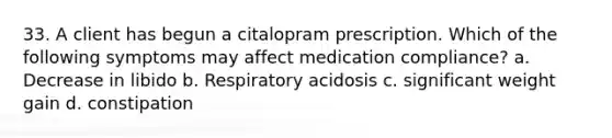 33. A client has begun a citalopram prescription. Which of the following symptoms may affect medication compliance? a. Decrease in libido b. Respiratory acidosis c. significant weight gain d. constipation