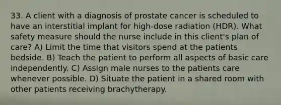 33. A client with a diagnosis of prostate cancer is scheduled to have an interstitial implant for high-dose radiation (HDR). What safety measure should the nurse include in this client's plan of care? A) Limit the time that visitors spend at the patients bedside. B) Teach the patient to perform all aspects of basic care independently. C) Assign male nurses to the patients care whenever possible. D) Situate the patient in a shared room with other patients receiving brachytherapy.