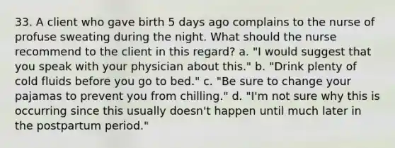 33. A client who gave birth 5 days ago complains to the nurse of profuse sweating during the night. What should the nurse recommend to the client in this regard? a. "I would suggest that you speak with your physician about this." b. "Drink plenty of cold fluids before you go to bed." c. "Be sure to change your pajamas to prevent you from chilling." d. "I'm not sure why this is occurring since this usually doesn't happen until much later in the postpartum period."