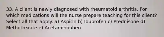 33. A client is newly diagnosed with rheumatoid arthritis. For which medications will the nurse prepare teaching for this client? Select all that apply. a) Aspirin b) Ibuprofen c) Prednisone d) Methotrexate e) Acetaminophen