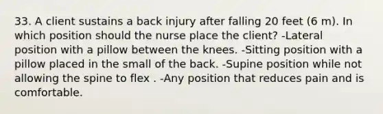 33. A client sustains a back injury after falling 20 feet (6 m). In which position should the nurse place the client? -Lateral position with a pillow between the knees. -Sitting position with a pillow placed in the small of the back. -Supine position while not allowing the spine to flex . -Any position that reduces pain and is comfortable.