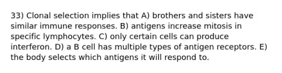 33) Clonal selection implies that A) brothers and sisters have similar immune responses. B) antigens increase mitosis in specific lymphocytes. C) only certain cells can produce interferon. D) a B cell has multiple types of antigen receptors. E) the body selects which antigens it will respond to.