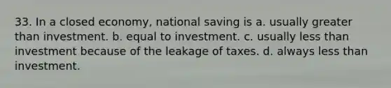 33. In a closed economy, national saving is a. usually <a href='https://www.questionai.com/knowledge/ktgHnBD4o3-greater-than' class='anchor-knowledge'>greater than</a> investment. b. equal to investment. c. usually <a href='https://www.questionai.com/knowledge/k7BtlYpAMX-less-than' class='anchor-knowledge'>less than</a> investment because of the leakage of taxes. d. always less than investment.